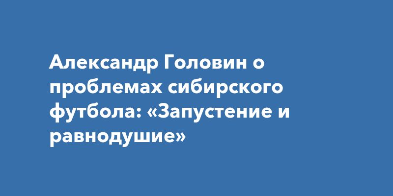 Александр Головин о проблемах сибирского футбола: «Запустение и равнодушие»